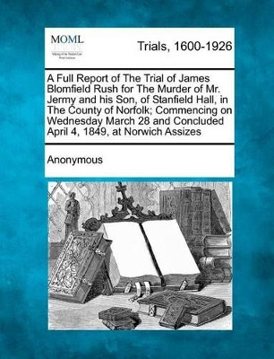 A Full Report of the Trial of James Blomfield Rush for the Murder of Mr. Jermy and His Son, of Stanfield Hall, in the County of Norfolk; Commencing on Wednesday March 28 and Concluded April 4, 1849, at Norwich Assizes by Anonymous 9781275507647
