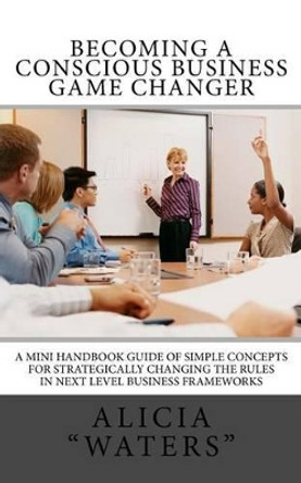 Becoming A Conscious Business Game Changer: A Mini Handbook Guide Of Simple Concepts For Strategically Changing The Rules In Next Level Business Frameworks by Alicia &quot;waters&quot; 9781495413223