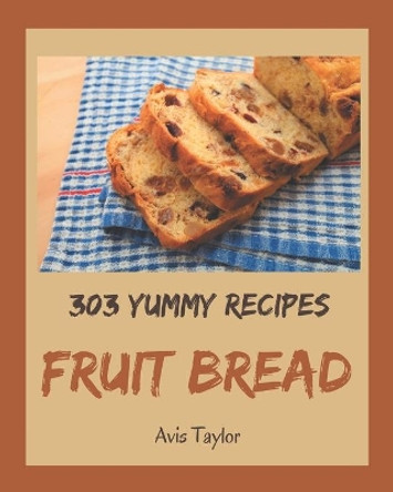 303 Yummy Fruit Bread Recipes: Happiness is When You Have a Yummy Fruit Bread Cookbook! by Avis Taylor 9798682767120