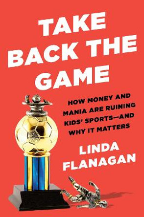 Take Back the Game: How Money and Mania Are Ruining Kids' Sports, and Why It Matters by Linda Flanagan