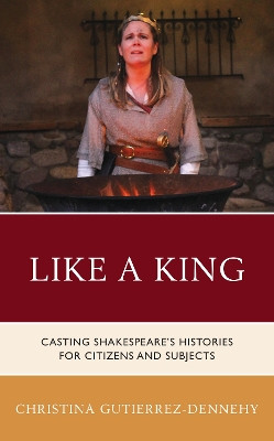 Like a King: Casting Shakespeare's Histories for Citizens and Subjects by Christina Gutierrez-Dennehy 9781683932543