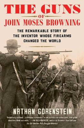 The Guns of John Moses Browning: The Remarkable Story of the Inventor Whose Firearms Changed the World by Nathan Gorenstein