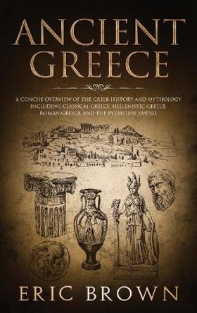 Ancient Greece: A Concise Overview of the Greek History and Mythology Including Classical Greece, Hellenistic Greece, Roman Greece and The Byzantine Empire by Eric Brown 9781951404253