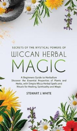 Secrets of the Mystical Powers of Wiccan Herbal Magic: A Beginners Guide to Herbalism. Discover the Essential Properties of Plants and Herbs, with Simple Wicca Herbal Spells and Rituals for Healing by Stewart J White 9781777094171