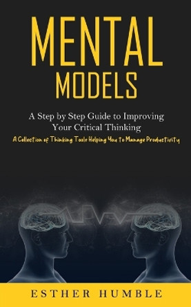 Mental Models: A Step by Step Guide to Improving Your Critical Thinking (A Collection of Thinking Tools Helping You to Manage Productivity) by Esther Humble 9781774856949