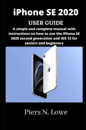 iPhone SE 2020 USER GUIDE: A simple and complete manual with instructions on how to use the iPhone SE 2020 second generation and iOS 13 for seniors and beginners by Piers N Lowe 9798724802130