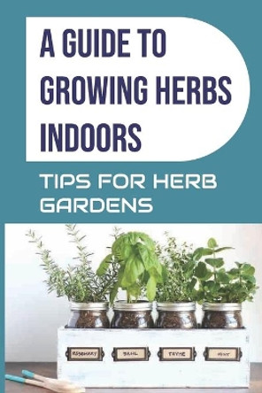 A Guide to Growing Herbs Indoors: Tips For Herb Gardens: How To Grow Herbs by Ellis McCullors 9798465023726