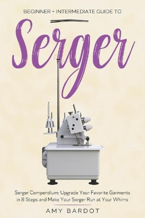 Serger: Beginner + Intermediate Guide to Serger: Serger Compendium: Upgrade Your Favorite Garments in 8 Steps and Make Your Serger at Your Whims by Amy Bardot 9798576552269