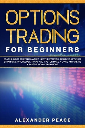 Options Trading for Beginners: : Crash Course on Stock Market. How to Investing, Discover Advanced Strategies, Psychology. Tricks and Tips for Make a Living and Create a Passive Income from Home. by Alexander Peace 9798604171455