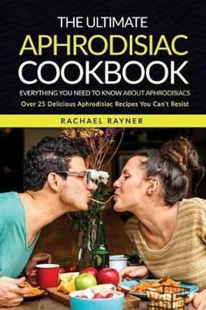 The Ultimate Aphrodisiac Cookbook: Everything You Need to Know about Aphrodisiacs - Over 25 Delicious Aphrodisiac Recipes You Can't Resist by Rachael Rayner 9781537776309