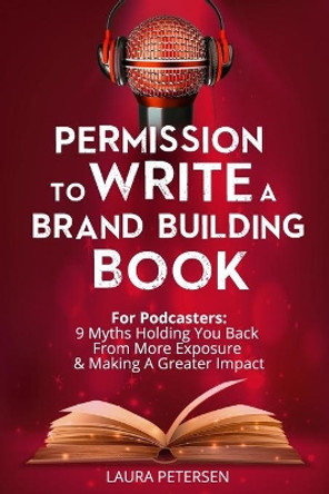 Permission to Write a Brand Building Book: For Podcasters - 9 Myths Holding You Back from More Exposure and Making a Greater Impact by Laura Petersen 9781980765486