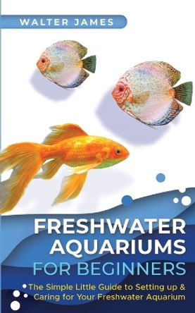 Freshwater Aquariums for Beginners: The Simple Little Guide to Setting up & Caring for Your Freshwater Aquarium by Walter James 9783967720556