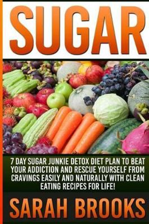Sugar - Sarah Brooks: 7 Day Sugar Junkie Detox Diet Plan To Beat Your Addiction And Rescue Yourself From Cravings Easily And Naturally With Clean Eating Recipes For Life! by Sarah Brooks 9781514713419