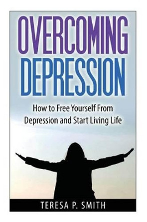 Overcoming Depression: How to Free Yourself from Depression and Start Living Life by Teresa P Smith 9781501096563