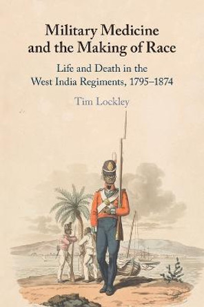 Military Medicine and the Making of Race: Life and Death in the West India Regiments, 1795-1874 by Tim Lockley