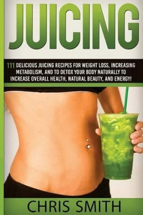 Juicing - Chris Smith: 111 Delicious Juicing Recipes For Weight Loss, Increasing Metabolism, And To Detox Your Body Naturally To Increase Overall Health, Natural Beauty, And Energy! by Chris Smith 9781514678794