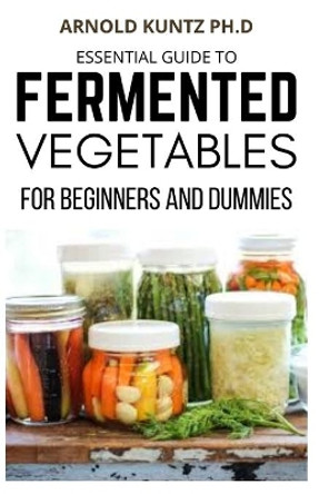 Essential Guide to Fermented Vegetables for Beginners and Dummies by Arnold Kuntz Ph D 9798694565356