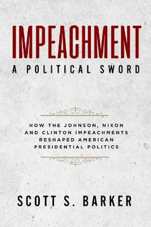 Impeachment - A Political Sword: How The Johnson, Nixon and Clinton Impeachments Reshaped Presidenial Politics by Scott S Barker 9781940773704