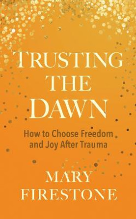 Trusting the Dawn: How to Choose Freedom and Joy After Trauma by Mary Firestone