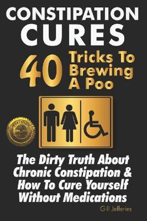 Constipation Cures 40 Tricks To Brewing A Poo: The Dirty Truth About Chronic Constipation & How To Cure Yourself Without Medications by Gill Jefferies 9781946881298