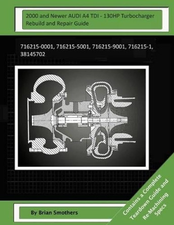2000 and Newer AUDI A4 TDI - 130HP Turbocharger Rebuild and Repair Guide: 716215-0001, 716215-5001, 716215-9001, 716215-1, 38145702 by Pheadra Smothers 9781503386709