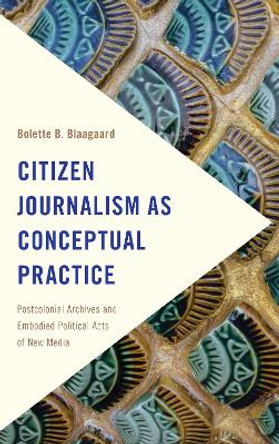 Citizen Journalism as Conceptual Practice: Postcolonial Archives and Embodied Political Acts of New Media by Bolette B. Blaagaard 9781786601070