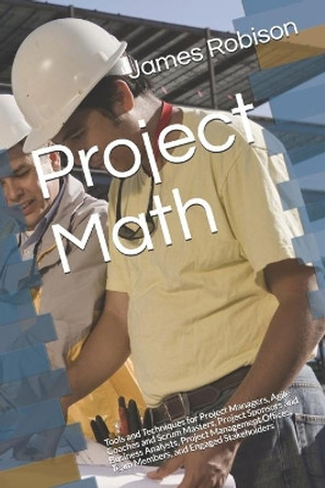 Project Math: Tools and Techniques for Project Managers, Agile Coaches and Scrum Masters, Project Sponsors and Business Analysts, Project Management Offices, Team Members, and Engaged Stakeholders by James A Robison 9781718009998