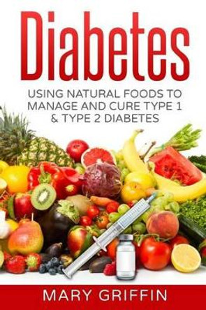 Diabetes: Using Natural Foods To Manage And Cure Type 1 & Type 2 Diabetes by Mary Griffin 9781540638229