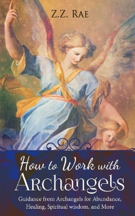 How to Work with Archangels: Guidance from Archangels for Abundance, Healing, Spiritual Wisdom, and More by Z Z Rae 9781548379346