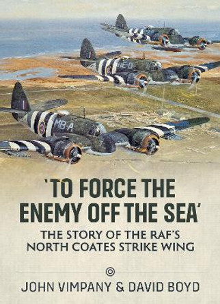 'To Force the Enemy Off the Sea': The Story of the Raf's North Coates Strike Wing by John Vimpany