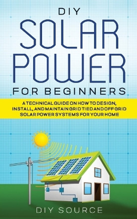 DIY Solar Power for Beginners, a Technical Guide on How to Design, Install, and Maintain Grid-Tied and Off-Grid Solar Power Systems for Your Home by Diy Source 9781778047701
