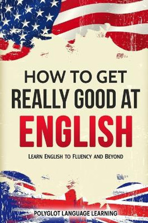 How to Get Really Good at English: Learn English to Fluency and Beyond by Language Learning Polyglot 9781950321063