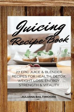 Juicing Recipe Book: 27 Epic Juice & Blender Recipes For Health, Detox, Weight Loss, Energy, Strength & Vitality by Juliana Baltimoore 9783743996571