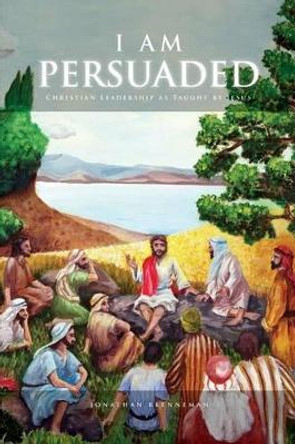 I Am Persuaded: Christian Leadership As Taught by Jesus by Jonathan Welton 9781502775955
