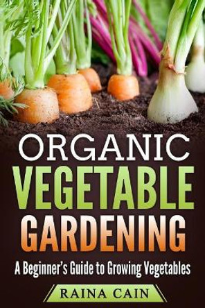 Organic Vegetable Gardening: A Beginner's Guide to Growing Vegetables by Raina Cain 9781985040878