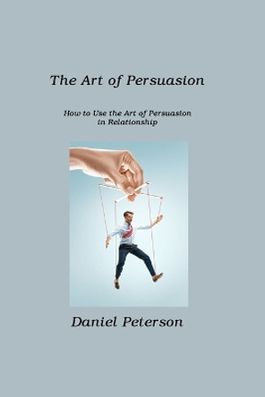 The Art of Persuasion: How to Use the Art of Persuasion in Relationship by Daniel Peterson 9781806211425