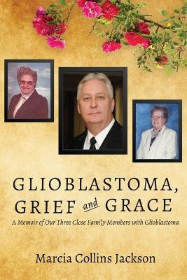 Glioblastoma, Grief and Grace: A Memoir of Our Three Close Family Members with Glioblastoma by Marcia Collins Jackson 9781627878487