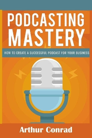 Podcast Mastery: How to Create a Successful Podcast for Your Business by Arthur Conrad 9781652624974