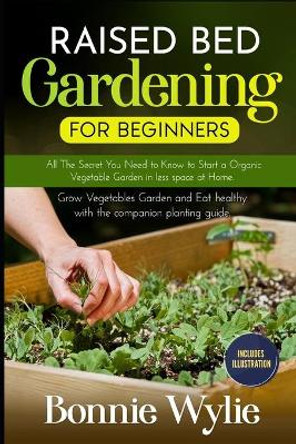 Raised Bed Gardening for Beginners: All The Secret You Need to Know to Start a Organic Vegetable Garden in less space at Home. Grow Vegetables Garden and Eat healthy with the companion planting guide. by Bonnie Wylie 9798651911202