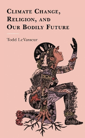 Climate Change, Religion, and our Bodily Future by Todd LeVasseur 9781498534574