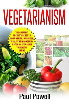 Vegetarianism: The Greatest Ancient Secret to Your Health, Wellness, Vitality and Longevity A Step by Step Guide to Healthy Eating by Paul Powell 9781544067513
