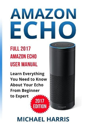 Amazon Echo: Full 2017 Amazon Echo User Manual-Learn Everything You Need to Know About Your Echo from Beginner to Expert by Michael Harris 9781545075180