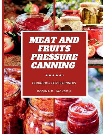 Meat and Fruits Pressure Canning for Beginners: Master the Art of Flavor Preservation, Safe, Easy, and Budget-Friendly Meat, Fruit, and Vegetable Pressure Canning Recipes for Beginners by Rosina D Jackson 9798879229950