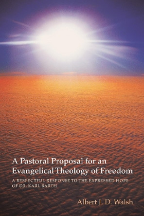 A Pastoral Proposal for an Evangelical Theology of Freedom: A Respectful Response to the Expressed Hope of Dr. Karl Barth by Albert J D Walsh 9781620326497