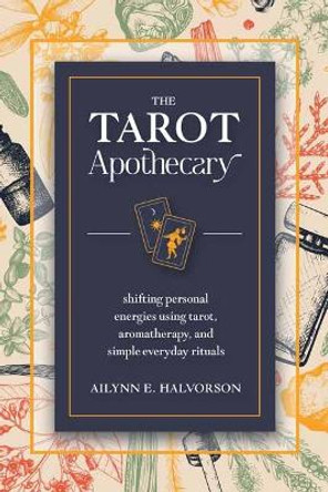 The Tarot Apothecary: Shifting Personal Energies Using Tarot, Aromatherapy, and Simple Everyday Rituals by Ailynn Halvorson