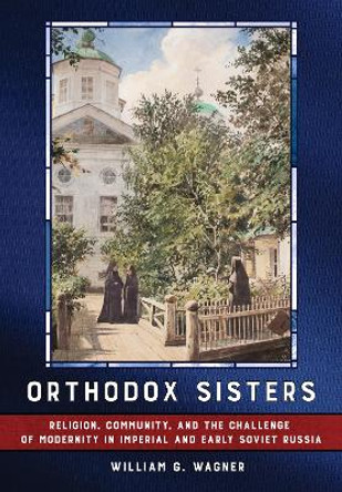 Orthodox Sisters: Religion, Community, and the Challenge of Modernity in Imperial and Early Soviet Russia by William G. Wagner 9781501775727