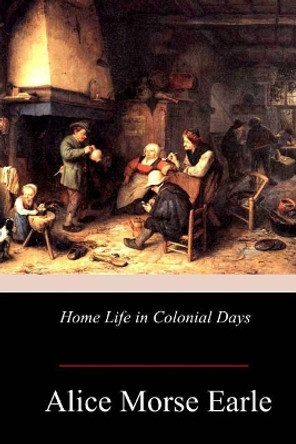 Home Life in Colonial Days by Alice Morse Earle 9781978166547