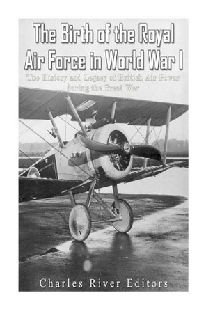 The Birth of the Royal Air Force in World War I: The History and Legacy of British Air Power During the Great War by Charles River Editors 9781978248601