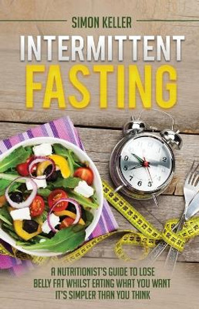 Intermittent Fasting: A Nutritionist's Guide to Lose Belly Fat Whilst Eating What You Want - It's Simpler Than You Think by Simon Keller 9781913489069