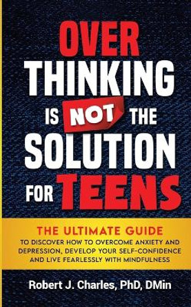 Overthinking Is Not the Solution For Teens: The Ultimate Guide to Discover How to Overcome Anxiety and Depression, Develop Your SelfConfidence and Live Fearlessly with Mindfulness by Robert J Charles 9781737535874